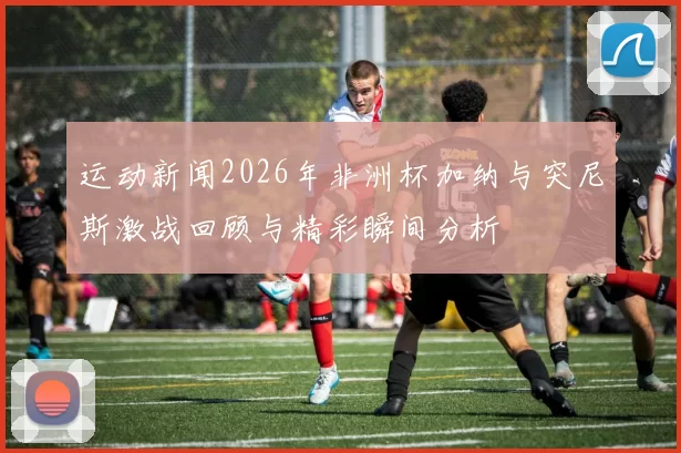 运动新闻2026年非洲杯加纳与突尼斯激战回顾与精彩瞬间分析