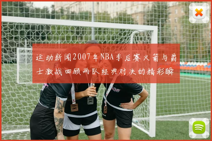 运动新闻2007年NBA季后赛火箭与爵士激战回顾两队经典对决的精彩瞬间与战术分析