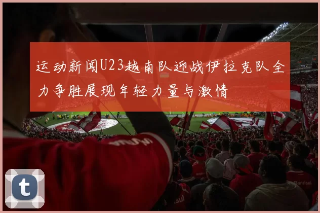 运动新闻U23越南队迎战伊拉克队全力争胜展现年轻力量与激情