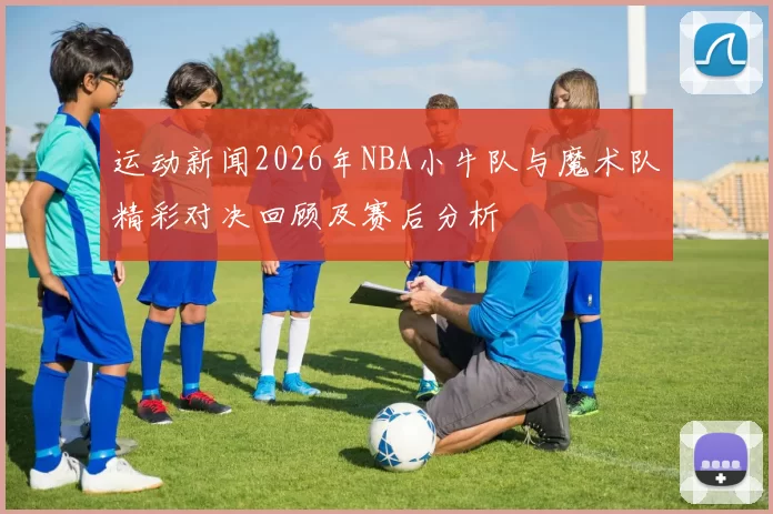 运动新闻2026年NBA小牛队与魔术队精彩对决回顾及赛后分析