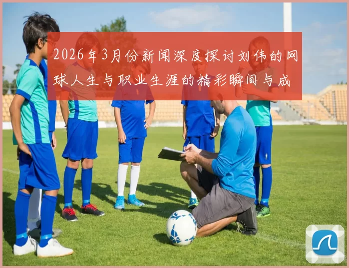2026年3月份新闻深度探讨刘伟的网球人生与职业生涯的精彩瞬间与成长历程